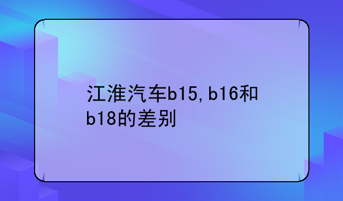 江淮汽车b15,b16和b18的差别