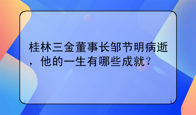 桂林三金董事长邹节明病逝，他的一生有哪些成就？