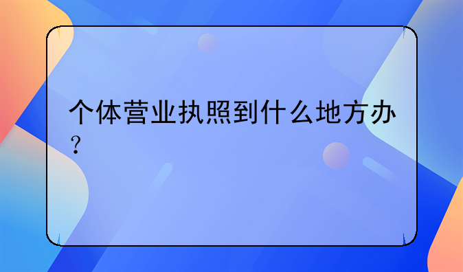 个体营业执照到什么地方办？