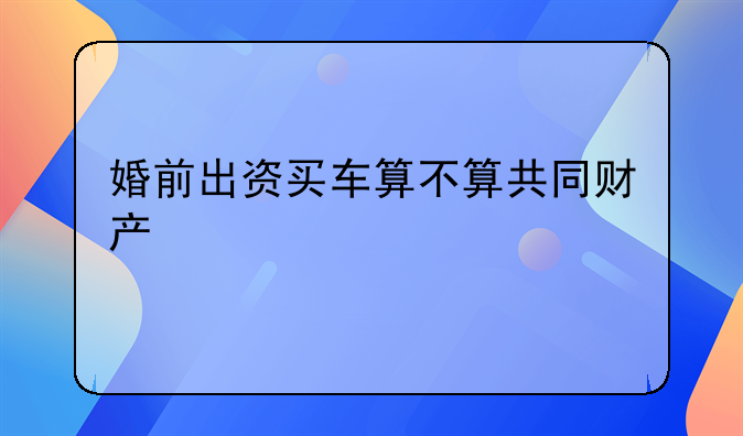 婚前出资买车算不算共同财产
