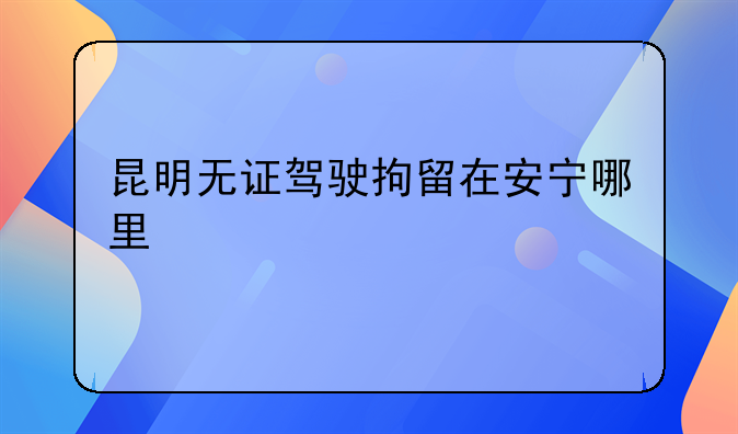 昆明无证驾驶拘留在安宁哪里