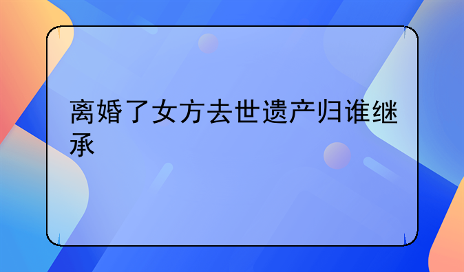 离婚了女方去世遗产归谁继承