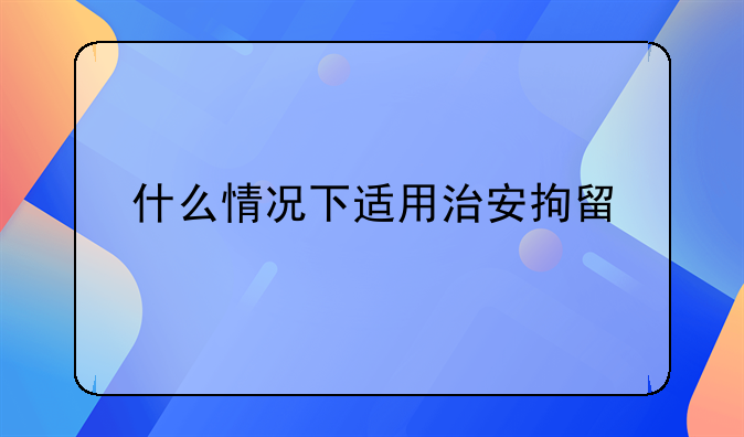 什么情况下适用治安拘留