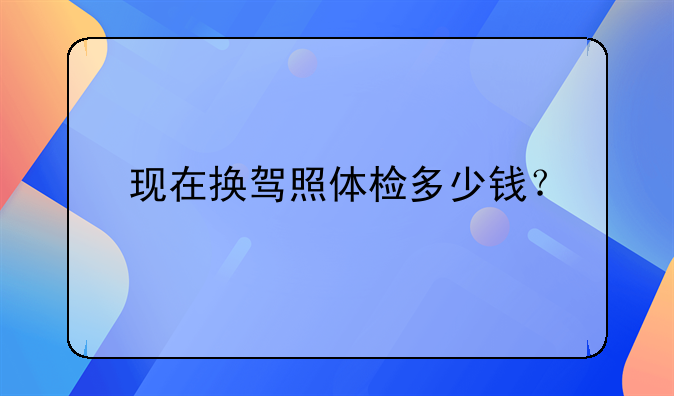 现在换驾照体检多少钱？