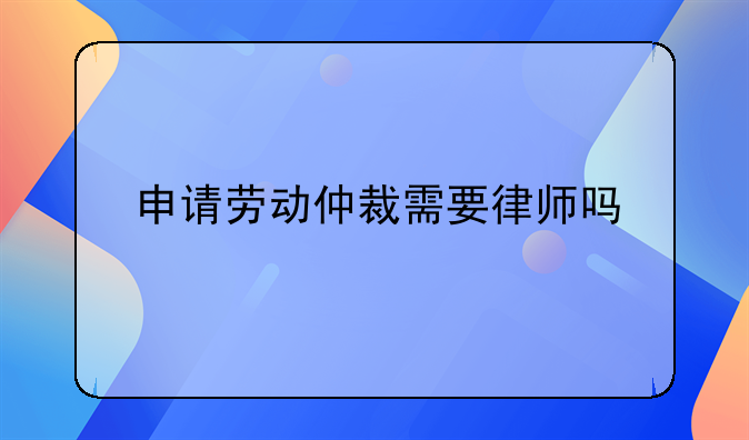 申请劳动仲裁需要律师吗