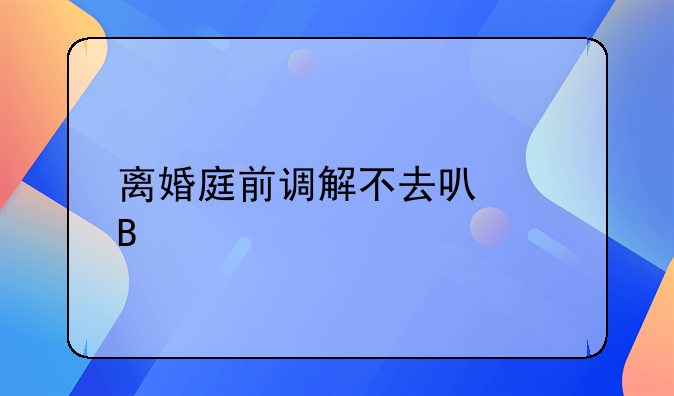 离婚庭前调解不去可以吗