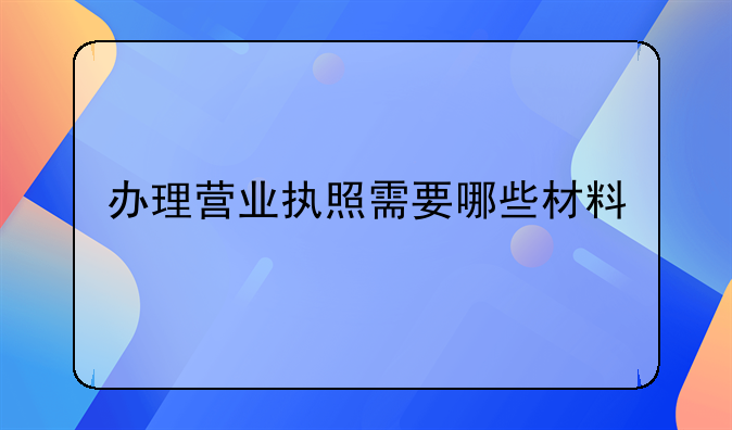 办理营业执照需要哪些材料
