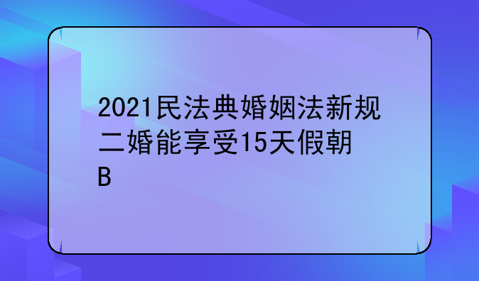 2021民法典婚姻法新规二婚能享受15天假期吗