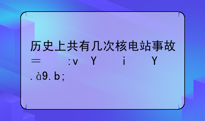 历史上共有几次核电站事故？原因是什么？