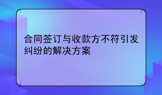 合同签订与收款方不符引发纠纷的解决方案