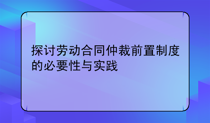 探讨劳动合同仲裁前置制度的必要性与实践