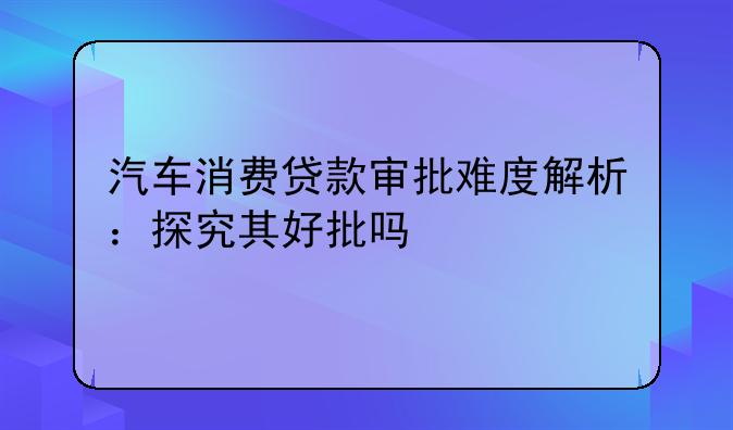 汽车消费贷款审批难度解析：探究其好批吗