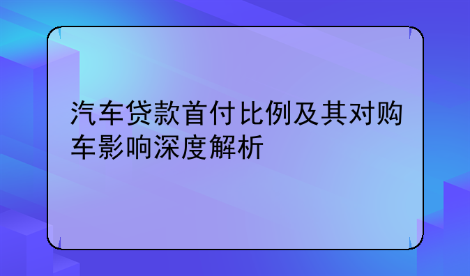 汽车贷款首付比例及其对购车影响深度解析