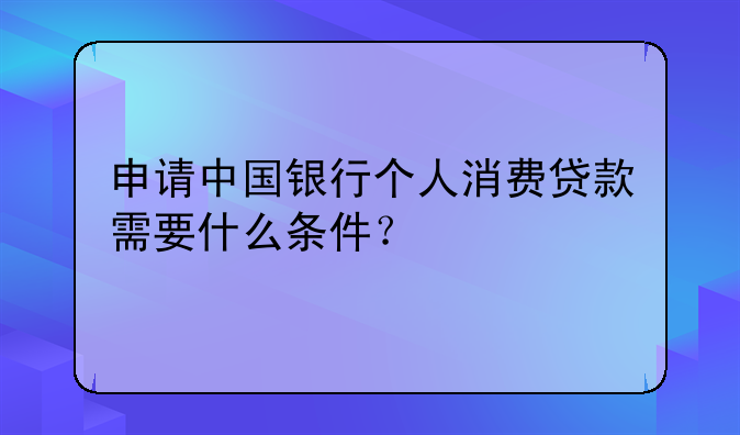 申请中国银行个人消费贷款需要什么条件？