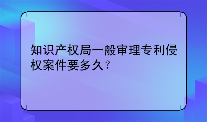 知识产权局一般审理专利侵权案件要多久？