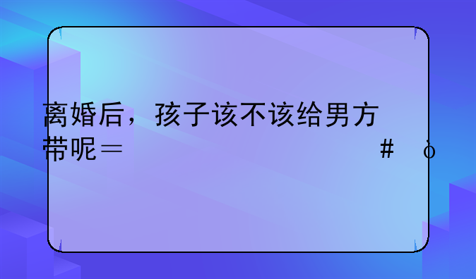 离婚后，孩子该不该给男方带呢？为什么？