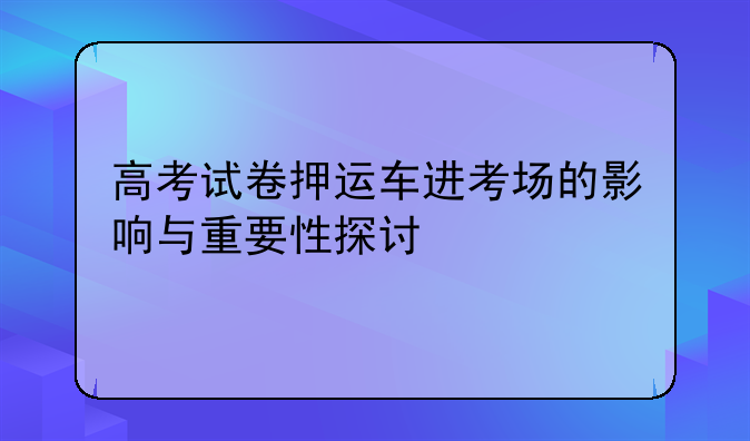 高考试卷押运车进考场的影响与重要性探讨