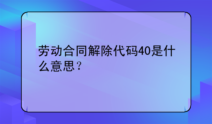 劳动合同解除代码40是什么意思？