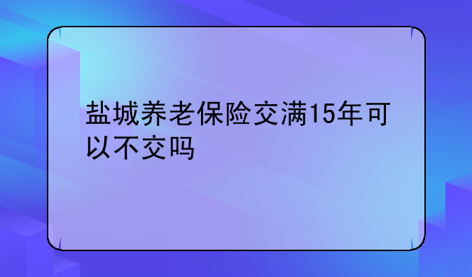 盐城养老保险交满15年可以不交吗
