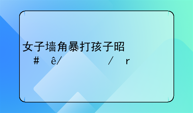女子墙角暴打孩子是什么事件始末