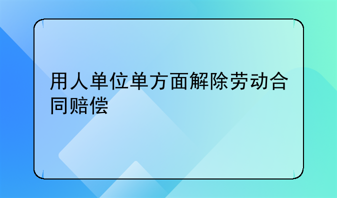 用人单位单方面解除劳动合同赔偿
