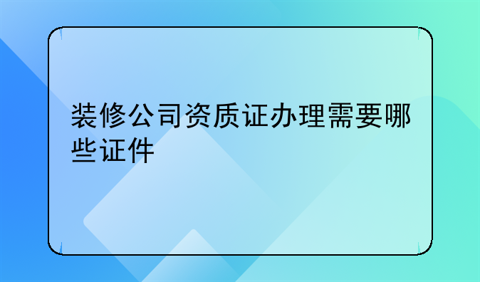装修公司资质证办理需要哪些证件