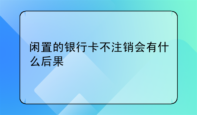 闲置的银行卡不注销会有什么后果