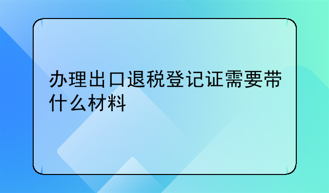 办理出口退税登记证需要带什么材料