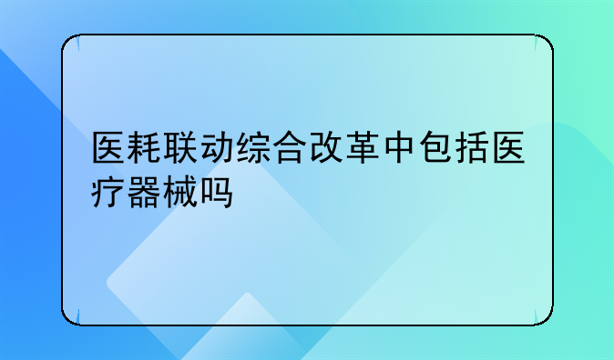 医耗联动综合改革中包括医疗器械吗