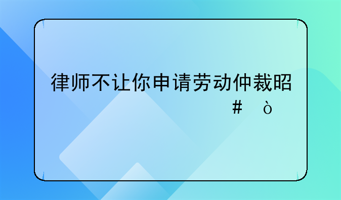 律师不让你申请劳动仲裁是为什么？