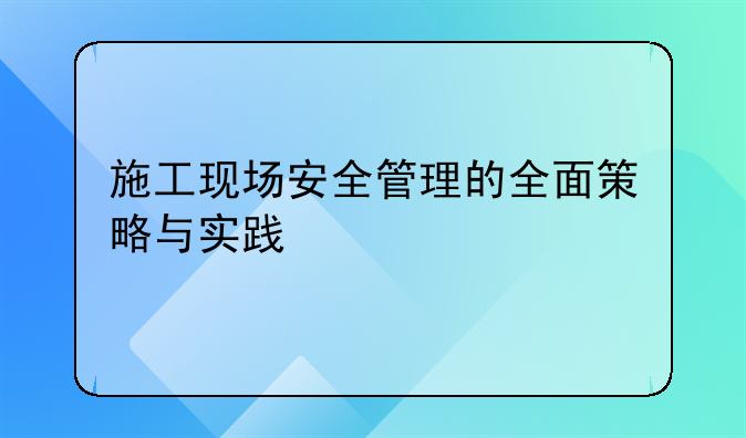 施工现场安全管理的全面策略与实践