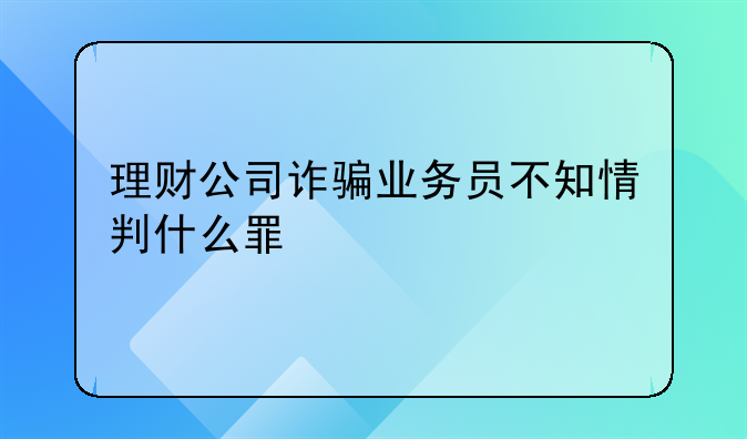 理财公司诈骗业务员不知情判什么罪