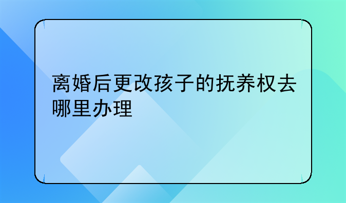 离婚后更改孩子的抚养权去哪里办理