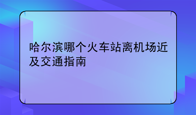 哈尔滨哪个火车站离机场近及交通指南