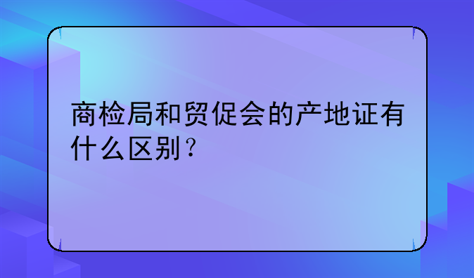 商检局和贸促会的产地证有什么区别？