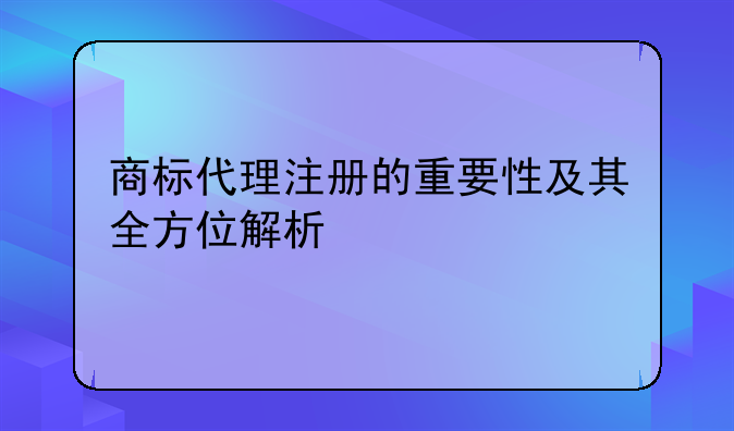 商标代理注册的重要性及其全方位解析