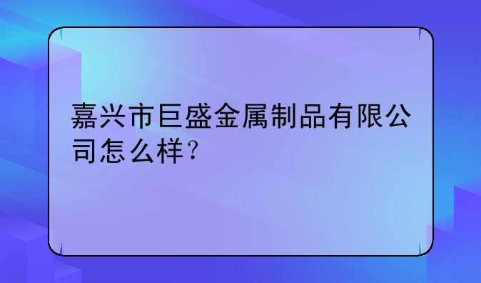 嘉兴市巨盛金属制品有限公司怎么样？