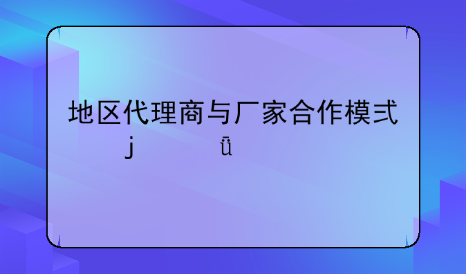 地区代理商与厂家合作模式的深度剖析
