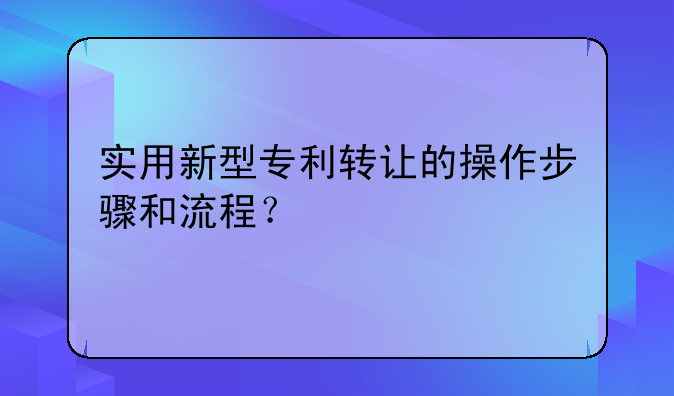 实用新型专利转让的操作步骤和流程？