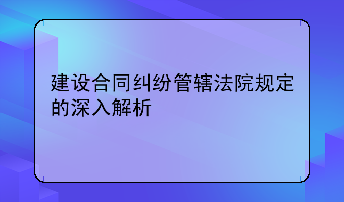 建设合同纠纷管辖法院规定的深入解析