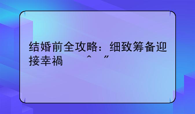 结婚前全攻略：细致筹备迎接幸福时刻