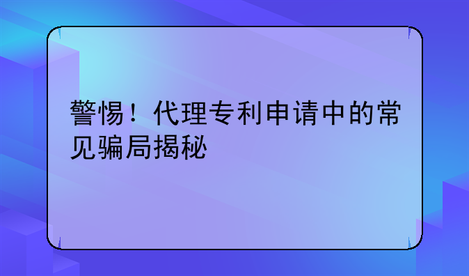警惕！代理专利申请中的常见骗局揭秘
