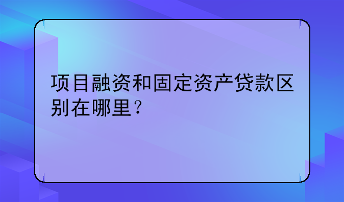项目融资和固定资产贷款区别在哪里？