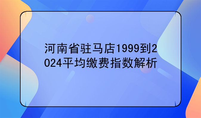 河南省驻马店1999到2024平均缴费指数解析