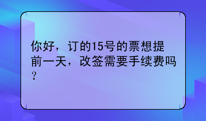 你好，订的15号的票想提前一天，改签需要手续费吗？