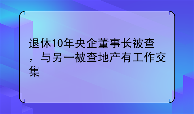 退休10年央企董事长被查，与另一被查地产有工作交集