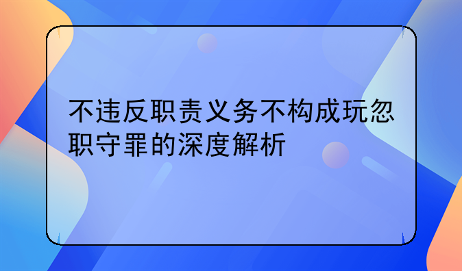 不违反职责义务不构成玩忽职守罪的深度解析
