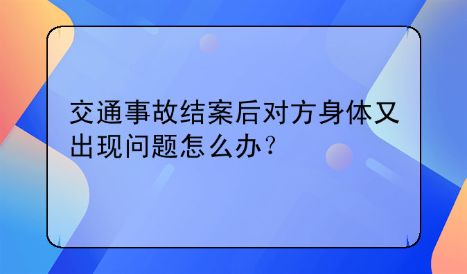交通事故结案后对方身体又出现问题怎么办？