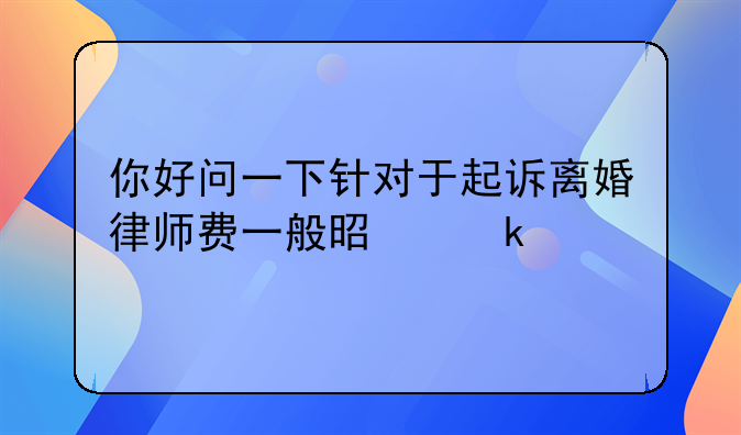 你好问一下针对于起诉离婚律师费一般是多少