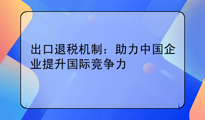 出口退税机制：助力中国企业提升国际竞争力